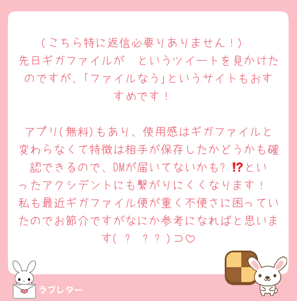(こちら特に返信必要りありません！)
先日ギガファイルが〜というツイートを見かけたのですが、｢ファイルなう｣というサイトもおすすめです！

アプリ(無料)もあり、使用感はギガファイルと変わらなくて特徴は相手が保存したかどうかも確認できるので、DMが届いてないかも⁉️😭といったアクシデントにも繋がりにくくなります！
私も最近ギガファイル便が重く不便さに困っていたのでお節介ですがなにか参考になればと思います( ㅠ ̫ㅠ)⊃