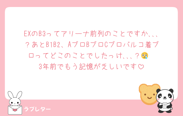 EXのB3ってアリーナ前列のことですか､､､？あとB1B2、AブロBブロCブロバルコ着ブロってどこのことでしたっけ､､､？😢
3年前でもう記憶が乏しいです