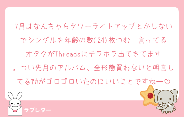 7月はなんちゃらタワーライトアップとかしないでシングルを年齢の数(24)枚つむ！言ってるオタクがThreadsにチラホラ出てきてます。つい先月のアルバム、全形態買わないと明言してるｱｶがゴロゴロいたのにいいことですねー
