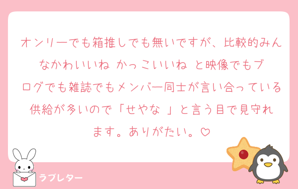 オンリーでも箱推しでも無いですが、比較的みんなかわいいね☺️かっこいいね☺️と映像でもブログでも雑誌でもメンバー同士が言い合っている供給が多いので「せやな☺️」と言う目で見守れます。ありがたい。