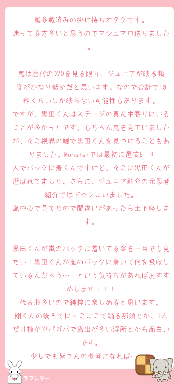 嵐参戦済みの掛け持ちオタクです。
迷ってる方多いと思うのでマシュマロ送りました。

嵐は歴代のDVDを見る限り、ジュニアが映る頻度がかなり低めだと思います。なので合計で10秒くらいしか映らない可能性もあります。
ですが、黒田くんはステージの真ん中寄りにいることが多かったです。もちろん嵐を見ていましたが、そこ視界の端で黒田くんを見つけることもありました。Monsterでは最初に選抜8〜9人でバックに着くんですけど、そこに黒田くんが選ばれてました。さらに、ジュニア紹介の元忍者紹介ではドセンにいました。
嵐中心で見てたので間違いがあったら土下座します。

黒田くんが嵐のバックに着いてる姿を一目でも見たい！黒田くんが嵐のバックに着いて何を吸収しているんだろう…！という気持ちがあればおすすめします！！！
代表曲多いので純粋に楽しめると思います。
翔くんの後ろでにっこにこで踊る那須とか、1人だけ袖がガバガバで露出が多い浮所とかも面白いです。
少しでも皆さんの参考になれば…！