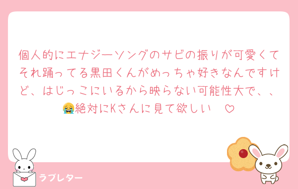 個人的にエナジーソングのサビの振りが可愛くてそれ踊ってる黒田くんがめっちゃ好きなんですけど、はじっこにいるから映らない可能性大で、、😭絶対にKさんに見て欲しい🥺
