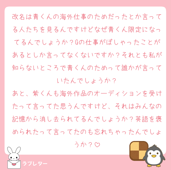 改名は青くんの海外仕事のためだったとか言ってる人たちを見るんですけどなぜ青くん限定になってるんでしょうか？Gの仕事がぽしゃったことがあるとしか言ってなくないですか？それとも私が知らないところで青くんのためって誰かが言っていたんでしょうか？
あと、紫くんも海外作品のオーディションを受けたって言ってた思うんですけど、それはみんなの記憶から消し去られてるんでしょうか？英語を褒められたって言ってたのも忘れちゃったんでしょうか？