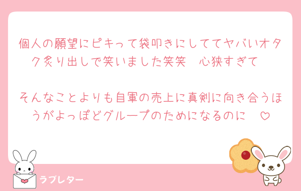個人の願望にピキって袋叩きにしててヤバいオタク炙り出しで笑いました笑笑　心狭すぎて

そんなことよりも自軍の売上に真剣に向き合うほうがよっぽどグループのためになるのに🥹
