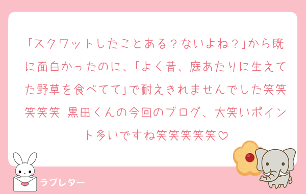 ｢スクワットしたことある？ないよね？｣から既に面白かったのに、｢よく昔、庭あたりに生えてた野草を食べてて｣で耐えきれませんでした笑笑笑笑笑 黒田くんの今回のブログ、大笑いポイント多いですね笑笑笑笑笑