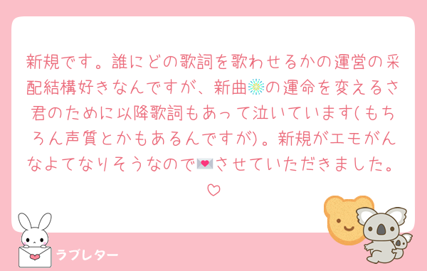 新規です。誰にどの歌詞を歌わせるかの運営の采配結構好きなんですが、新曲🎆の運命を変えるさ君のために以降歌詞もあって泣いています(もちろん声質とかもあるんですが)。新規がエモがんなよてなりそうなので💌させていただきました。