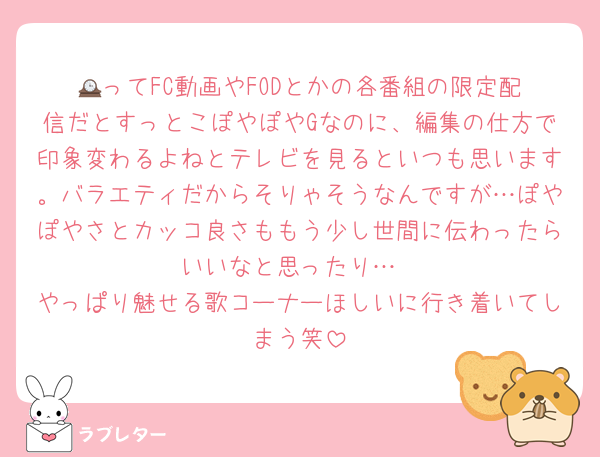 🕰️ってFC動画やFODとかの各番組の限定配信だとすっとこぽやぽやGなのに、編集の仕方で印象変わるよねとテレビを見るといつも思います。バラエティだからそりゃそうなんですが…ぽやぽやさとカッコ良さももう少し世間に伝わったらいいなと思ったり…
やっぱり魅せる歌コーナーほしいに行き着いてしまう笑