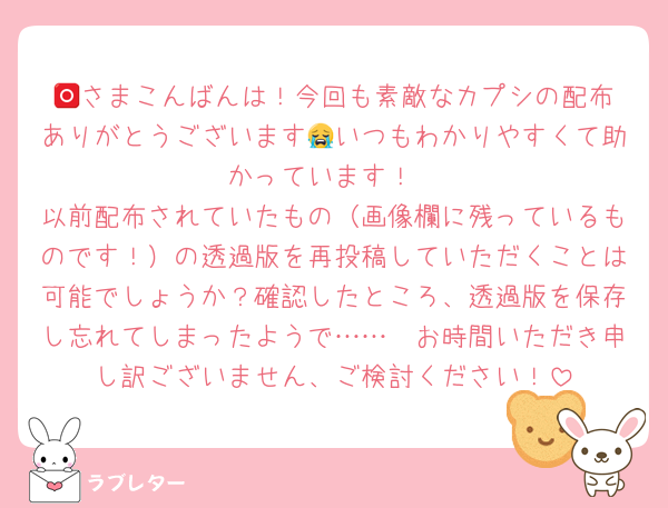 🅾️さまこんばんは！今回も素敵なカプシの配布ありがとうございます😭いつもわかりやすくて助かっています！
以前配布されていたもの（画像欄に残っているものです！）の透過版を再投稿していただくことは可能でしょうか？確認したところ、透過版を保存し忘れてしまったようで……🥺お時間いただき申し訳ございません、ご検討ください！