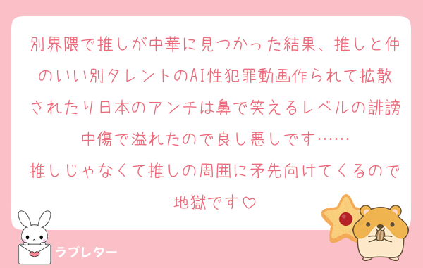 別界隈で推しが中華に見つかった結果、推しと仲のいい別タレントのAI性犯罪動画作られて拡散されたり日本のアンチは鼻で笑えるレベルの誹謗中傷で溢れたので良し悪しです……
推しじゃなくて推しの周囲に矛先向けてくるので地獄です