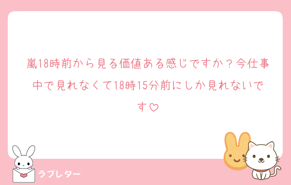 嵐18時前から見る価値ある感じですか？今仕事中で見れなくて18時15分前にしか見れないです