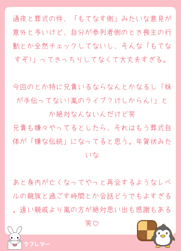 通夜と葬式の件、「もてなす側」みたいな意見が意外と多いけど、自分が参列者側のとき喪主の行動とか全然チェックしてないし、そんな「もてなすぞ!」ってきっちりしてなくて大丈夫すぎる。
今回のとか特に兄貴いるならなんとかなるし「妹が手伝ってない!嵐のライブ？けしからん!」とか絶対なんないんだけど笑
兄貴も嫌々やってるとしたら、それはもう葬式自体が「嫌な伝統」になってると思う。年賀状みたいな

あと身内が亡くなってやっと再会するようなレベルの親族と過ごす時間とか会話どうでもよすぎる。遠い親戚より嵐の方が絶対思い出も感謝もある笑