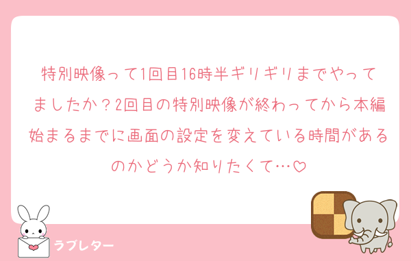 特別映像って1回目16時半ギリギリまでやってましたか？2回目の特別映像が終わってから本編始まるまでに画面の設定を変えている時間があるのかどうか知りたくて…