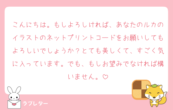 こんにちは。もしよろしければ、あなたのルカのイラストのネットプリントコードをお願いしてもよろしいでしょうか？とても美しくて、すごく気に入っています。でも、もしお望みでなければ構いません。
