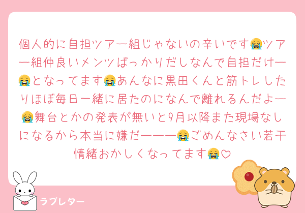 個人的に自担ツアー組じゃないの辛いです😭ツアー組仲良いメンツばっかりだしなんで自担だけー😭となってます😭あんなに黒田くんと筋トレしたりほぼ毎日一緒に居たのになんで離れるんだよー😭舞台とかの発表が無いと9月以降また現場なしになるから本当に嫌だーーー😭ごめんなさい若干情緒おかしくなってます😭