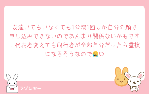 友達いてもいなくても1公演1回しか自分の顔で申し込みできないのであんまり関係ないかもです！代表者変えても同行者が全部自分だったら重複になるそうなので😭