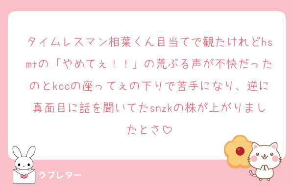 タイムレスマン相葉くん目当てで観たけれどhsmtの「やめてぇ！！」の荒ぶる声が不快だったのとkccの座ってぇの下りで苦手になり、逆に真面目に話を聞いてたsnzkの株が上がりましたとさ