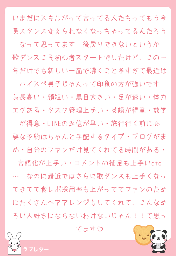 いまだにスキルがって言ってる人たちってもう今更スタンス変えられなくなっちゃってるんだろうなって思ってます　後戻りできないというか
歌ダンスこそ初心者スタートでしたけど、この一年だけでも新しい一面で沸くこと多すぎて最近はハイスペ男子じゃんって印象の方が強いです
身長高い・顔短い・黒目大きい・足が速い・体力エグある・タスク管理上手い・英語が得意・数学が得意・LINEの返信が早い・旅行行く前に必要な予約はちゃんと手配するタイプ・ブログがまめ・自分のファンだけ見てくれてる時間がある・言語化が上手い・コメントの補足も上手いetc…　なのに最近ではさらに歌ダンスも上手くなってきてて食レポ採用率も上がっててファンのためにたくさんヘアアレンジもしてくれて、こんなめろい人好きにならないわけないじゃん！！て思ってます