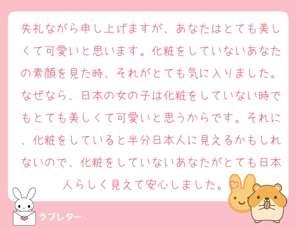 失礼ながら申し上げますが、あなたはとても美しくて可愛いと思います。化粧をしていないあなたの素顔を見た時、それがとても気に入りました。なぜなら、日本の女の子は化粧をしていない時でもとても美しくて可愛いと思うからです。それに、化粧をしていると半分日本人に見えるかもしれないので、化粧をしていないあなたがとても日本人らしく見えて安心しました。