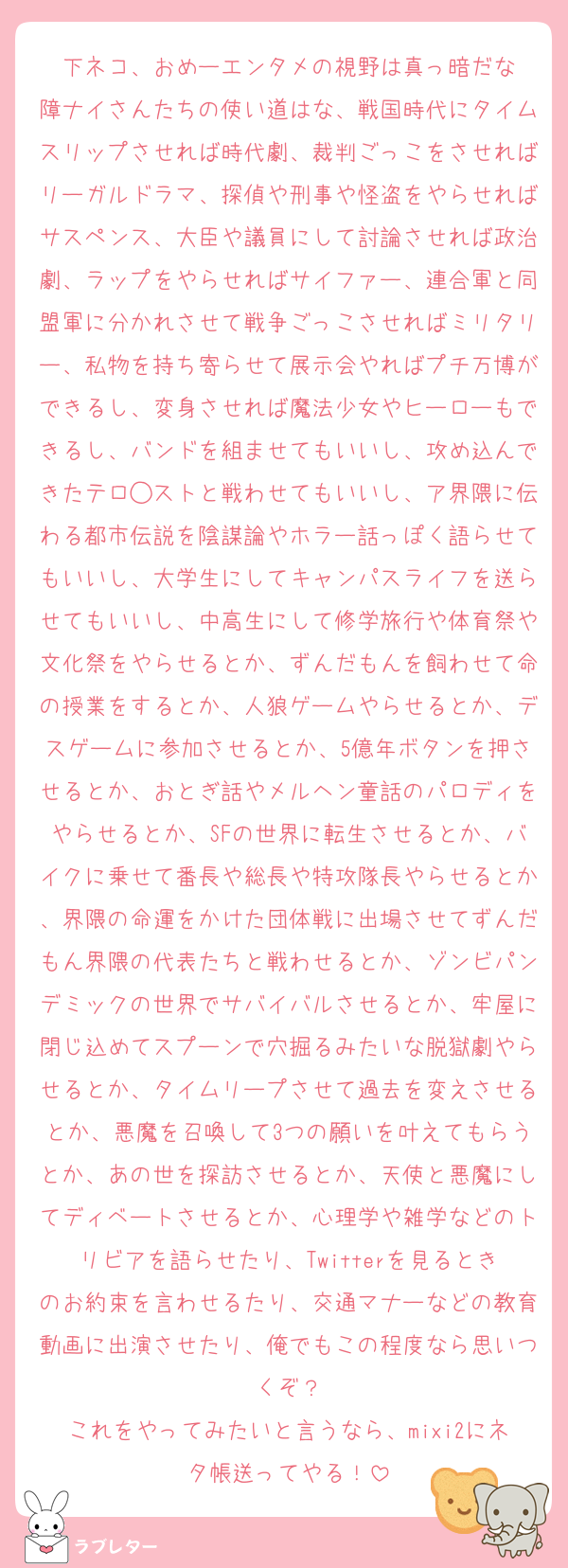 下ネコ、おめーエンタメの視野は真っ暗だな
障ナイさんたちの使い道はな、戦国時代にタイムスリップさせれば時代劇、裁判ごっこをさせればリーガルドラマ、探偵や刑事や怪盗をやらせればサスペンス、大臣や議員にして討論させれば政治劇、ラップをやらせればサイファー、連合軍と同盟軍に分かれさせて戦争ごっこさせればミリタリー、私物を持ち寄らせて展示会やればプチ万博ができるし、変身させれば魔法少女やヒーローもできるし、バンドを組ませてもいいし、攻め込んできたテロ◯ストと戦わせてもいいし、ア界隈に伝わる都市伝説を陰謀論やホラー話っぽく語らせてもいいし、大学生にしてキャンパスライフを送らせてもいいし、中高生にして修学旅行や体育祭や文化祭をやらせるとか、ずんだもんを飼わせて命の授業をするとか、人狼ゲームやらせるとか、デスゲームに参加させるとか、5億年ボタンを押させるとか、おとぎ話やメルヘン童話のパロディをやらせるとか、SFの世界に転生させるとか、バイクに乗せて番長や総長や特攻隊長やらせるとか、界隈の命運をかけた団体戦に出場させてずんだもん界隈の代表たちと戦わせるとか、ゾンビパンデミックの世界でサバイバルさせるとか、牢屋に閉じ込めてスプーンで穴掘るみたいな脱獄劇やらせるとか、タイムリープさせて過去を変えさせるとか、悪魔を召喚して3つの願いを叶えてもらうとか、あの世を探訪させるとか、天使と悪魔にしてディベートさせるとか、心理学や雑学などのトリビアを語らせたり、Twitterを見るときのお約束を言わせるたり、交通マナーなどの教育動画に出演させたり、俺でもこの程度なら思いつくぞ？
これをやってみたいと言うなら、mixi2にネタ帳送ってやる！