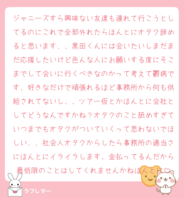 ジャニーズすら興味ない友達も連れて行こうとしてるのにこれで全部外れたらほんとにオタク辞めると思います、、黒田くんには会いたいしまだまだ応援したいけど色んな人にお願いする度にそこまでして会いに行くべきなのかって考えて鬱病です、好きなだけで頑張れるほど事務所から何も供給されてないし、、ツアー仮とかほんとに会社としてどうなんですかね？オタクのこと舐めすぎていつまでもオタクがついていくって思わないでほしい、、社会人オタクからしたら事務所の適当さにほんとにイライラします、金払ってるんだから最低限のことはしてくれませんかねほんとに