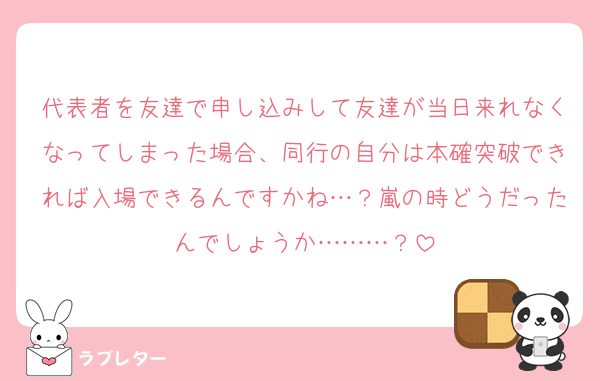 代表者を友達で申し込みして友達が当日来れなくなってしまった場合、同行の自分は本確突破できれば入場できるんですかね…？嵐の時どうだったんでしょうか………？