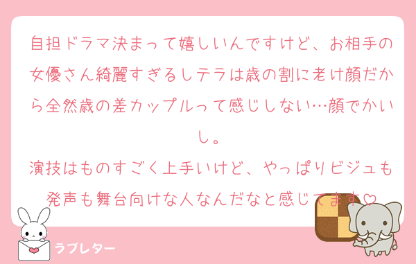 自担ドラマ決まって嬉しいんですけど、お相手の女優さん綺麗すぎるしテラは歳の割に老け顔だから全然歳の差カップルって感じしない…顔でかいし。
演技はものすごく上手いけど、やっぱりビジュも発声も舞台向けな人なんだなと感じてます