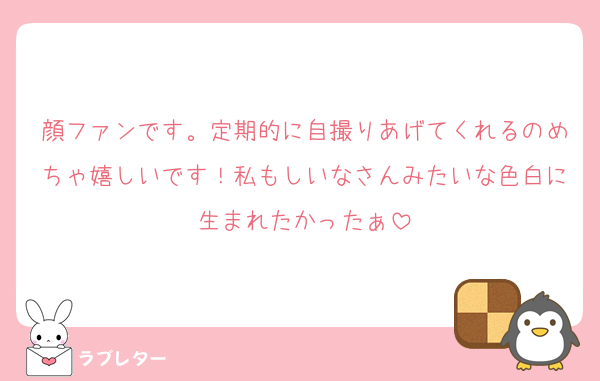 顔ファンです。定期的に自撮りあげてくれるのめちゃ嬉しいです！私もしいなさんみたいな色白に生まれたかったぁ