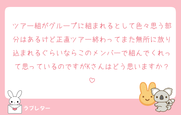 ツアー組がグループに組まれるとして色々思う部分はあるけど正直ツアー終わってまた無所に放り込まれるぐらいならこのメンバーで組んでくれって思っているのですがKさんはどう思いますか？