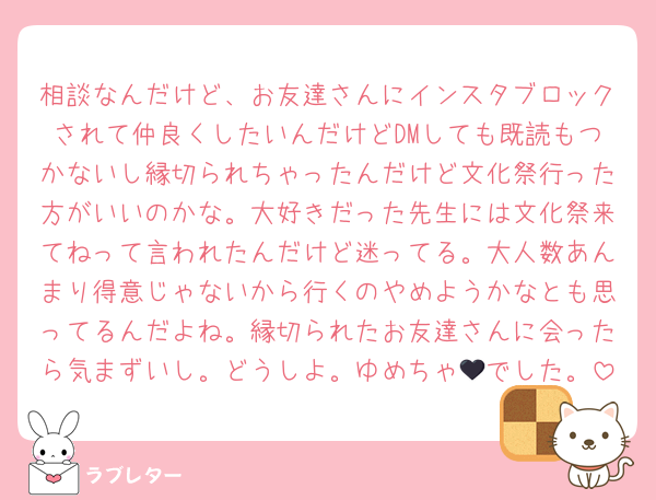 相談なんだけど、お友達さんにインスタブロックされて仲良くしたいんだけどDMしても既読もつかないし縁切られちゃったんだけど文化祭行った方がいいのかな。大好きだった先生には文化祭来てねって言われたんだけど迷ってる。大人数あんまり得意じゃないから行くのやめようかなとも思ってるんだよね。縁切られたお友達さんに会ったら気まずいし。どうしよ。ゆめちゃ🖤でした。
