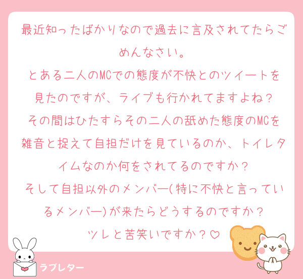 最近知ったばかりなので過去に言及されてたらごめんなさい。
とある二人のMCでの態度が不快とのツイートを見たのですが、ライブも行かれてますよね？
その間はひたすらその二人の舐めた態度のMCを雑音と捉えて自担だけを見ているのか、トイレタイムなのか何をされてるのですか？
そして自担以外のメンバー(特に不快と言っているメンバー)が来たらどうするのですか？
ツレと苦笑いですか？