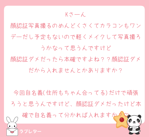 Kさーん
顔認証写真撮るのめんどくさくてカラコンもワンデーだし予定もないので軽くメイクして写真撮ろうかなって思うんですけど
顔認証ダメだったら本確ですよね？？顔認証ダメだから入れませんとかありますか？

今回自名義(住所もちゃん合ってる)だけで頑張ろうと思うんですけど、顔認証ダメだったけど本確で自名義って分かれば入れますか？