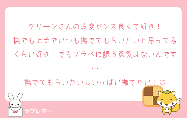 グリーンさんの改変センス良くて好き！
撫でも上手でいつも撫でてもらいたいと思ってるくらい好き！でもプラベに誘う勇気はないんです…
撫でてもらいたいしいっぱい撫でたい！