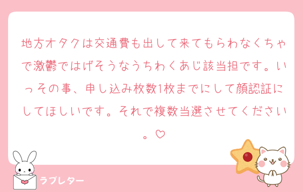 地方オタクは交通費も出して来てもらわなくちゃで激鬱ではげそうなうちわくあじ該当担です。いっその事、申し込み枚数1枚までにして顔認証にしてほしいです。それで複数当選させてください。
