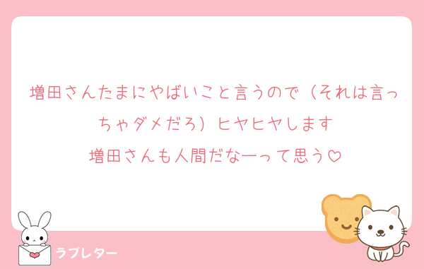 増田さんたまにやばいこと言うので（それは言っちゃダメだろ）ヒヤヒヤします
増田さんも人間だなーって思う