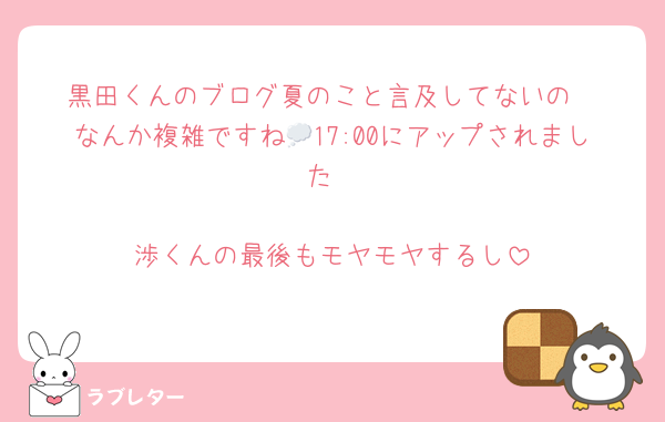 黒田くんのブログ夏のこと言及してないの
なんか複雑ですね💭17:00にアップされました

渉くんの最後もモヤモヤするし