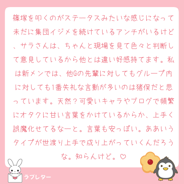 篠塚を叩くのがステータスみたいな感じになって未だに集団イジメを続けているアンチがいるけど、サラさんは、ちゃんと現場を見て色々と判断して意見しているから他とは違い好感持てます。私は新メンでは、他Gの先輩に対してもグループ内に対しても1番失礼な言動が多いのは猪俣だと思っています。天然？可愛いキャラやブログで頻繁にオタクに甘い言葉をかけているからか、上手く誤魔化せてるなーと。言葉も安っぽい。ああいうタイプが世渡り上手で成り上がっていくんだろうな。知らんけど。