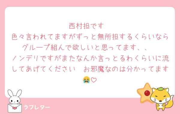 西村担です
色々言われてますがずっと無所担するくらいならグループ組んで欲しいと思ってます、、
ノンデリですがまたなんか言っとるわくらいに流してあげてください🥲お邪魔なのは分かってます😭
