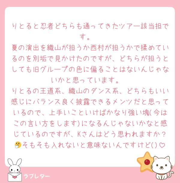 りとると忍者どちらも通ってきたツアー該当担です。
夏の演出を織山が担うか西村が担うかで揉めているのを別垢で見かけたのですが、どちらが担うとしても旧グループの色に偏ることはないんじゃないかと思っています。
りとるの王道系、織山のダンス系、どちらもいい感じにバランス良く披露できるメンツだと思っているので、上手いこといけばかなり強い塊(今はこの言い方をします)になるんじゃないかなと感じているのですが、Kさんはどう思われますか？🤔そもそも入れないと意味ないんですけど()