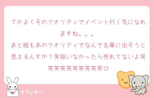 てかよくそのクオリティでイベント行く気になれますね。。。
あと絵もあのクオリティでなんで名華に出そうと思えるんすか？笑妹いなかったら売れてないよ笑笑笑笑笑笑笑笑笑笑