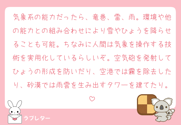 気象系の能力だったら、竜巻、雷、雨。環境や他の能力との組み合わせにより雪やひょうを降らせることも可能。ちなみに人間は気象を操作する技術を実用化しているらしいぞ。空気砲を発射してひょうの形成を防いだり、空港では霧を除去したり、砂漠では雨雲を生み出すタワーを建てたり。