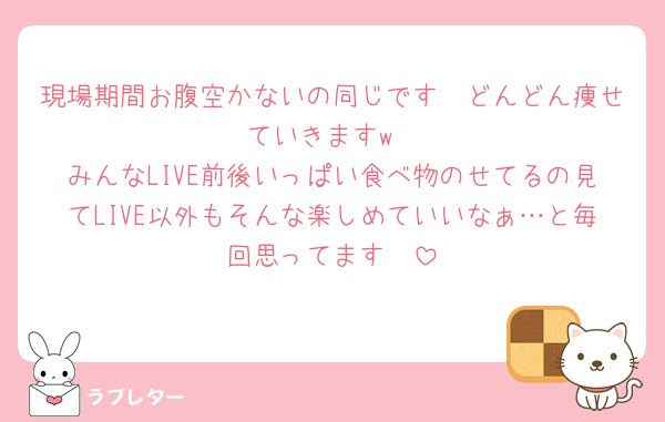 現場期間お腹空かないの同じです🥲どんどん痩せていきますw
みんなLIVE前後いっぱい食べ物のせてるの見てLIVE以外もそんな楽しめていいなぁ…と毎回思ってます🥺