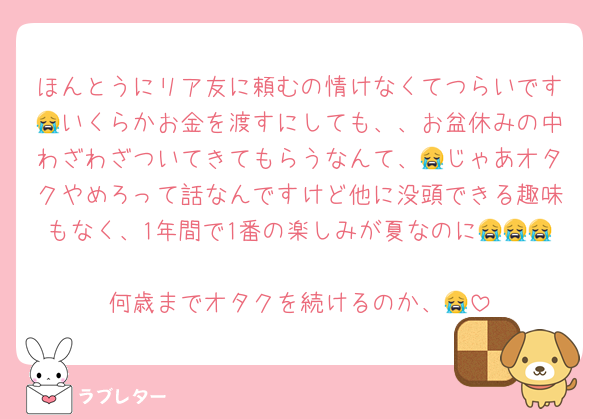ほんとうにリア友に頼むの情けなくてつらいです😭いくらかお金を渡すにしても、、お盆休みの中わざわざついてきてもらうなんて、😭じゃあオタクやめろって話なんですけど他に没頭できる趣味もなく、1年間で1番の楽しみが夏なのに😭😭😭
何歳までオタクを続けるのか、😭