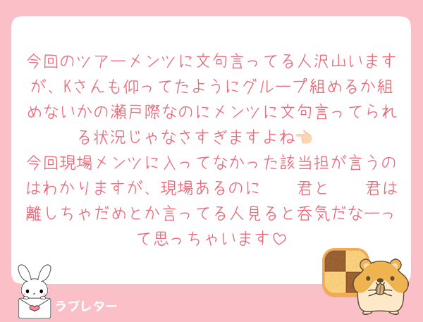 今回のツアーメンツに文句言ってる人沢山いますが、Kさんも仰ってたようにグループ組めるか組めないかの瀬戸際なのにメンツに文句言ってられる状況じゃなさすぎますよね👈🏻
今回現場メンツに入ってなかった該当担が言うのはわかりますが、現場あるのに𓏸𓏸君と𓏸𓏸君は離しちゃだめとか言ってる人見ると呑気だなーって思っちゃいます