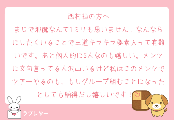 西村担の方へ
まじで邪魔なんて1ミリも思いません！なんならにしたくいることで王道キラキラ要素入って有難いです。あと個人的に5人なのも嬉しい。メンツに文句言ってる人沢山いるけど私はこのメンツでツアーやるのも、もしグループ組むことになったとしても納得だし嬉しいです！