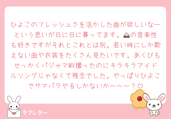 ひよこのフレッシュさを活かした曲が欲しいなーという思いが日に日に募ってます。🕰️の音楽性も好きですがそれとこれとは別。若い時にしか歌えない曲や衣装をたくさん見たいです。あくびもせっかくパジャマMV撮ったのにキラキラアイドルソングじゃなくて残念でした。やっぱりひよこでサマパラやるしかないか～～～？