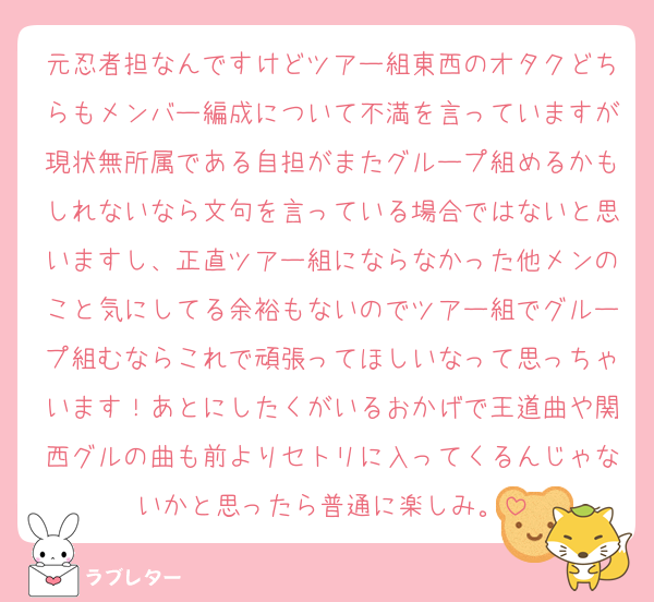 元忍者担なんですけどツアー組東西のオタクどちらもメンバー編成について不満を言っていますが現状無所属である自担がまたグループ組めるかもしれないなら文句を言っている場合ではないと思いますし、正直ツアー組にならなかった他メンのこと気にしてる余裕もないのでツアー組でグループ組むならこれで頑張ってほしいなって思っちゃいます！あとにしたくがいるおかげで王道曲や関西グルの曲も前よりセトリに入ってくるんじゃないかと思ったら普通に楽しみ。