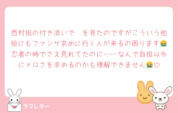 西村担の付き添いで〜を見たのですがこういう他担にもファンサ求めに行く人が来るの困ります😭忍者の時でさえ荒れてたのに……なんで自担以外にメロさを求めるのかも理解できません😭