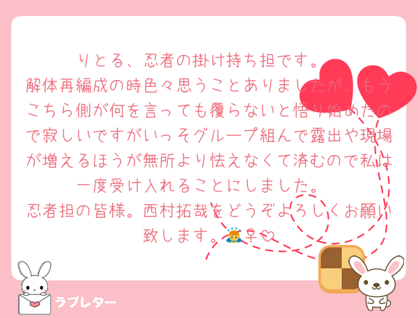 りとる、忍者の掛け持ち担です。
解体再編成の時色々思うことありましたが、もうこちら側が何を言っても覆らないと悟り始めたので寂しいですがいっそグループ組んで露出や現場が増えるほうが無所より怯えなくて済むので私は一度受け入れることにしました。
忍者担の皆様。西村拓哉をどうぞよろしくお願い致します。🙇‍♀️