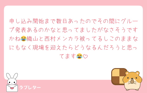 申し込み開始まで数日あったのでその間にグループ発表あるのかなと思ってましたがなさそうですかね😂織山と西村メンカラ被ってるしこのままなにもなく現場を迎えたらどうなるんだろうと思ってます😂