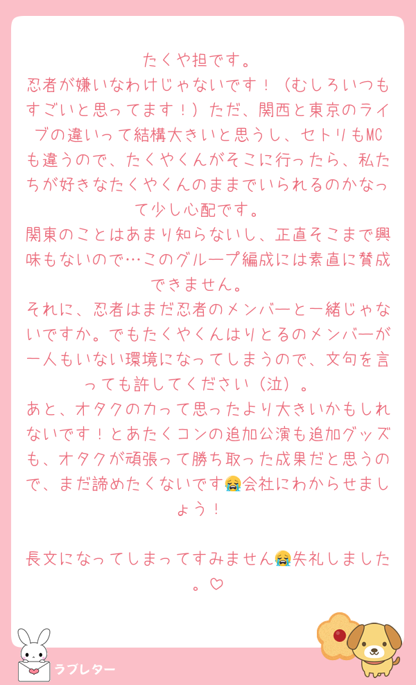 たくや担です。
忍者が嫌いなわけじゃないです！（むしろいつもすごいと思ってます！）ただ、関西と東京のライブの違いって結構大きいと思うし、セトリもMCも違うので、たくやくんがそこに行ったら、私たちが好きなたくやくんのままでいられるのかなって少し心配です。
関東のことはあまり知らないし、正直そこまで興味もないので…このグループ編成には素直に賛成できません。
それに、忍者はまだ忍者のメンバーと一緒じゃないですか。でもたくやくんはりとるのメンバーが一人もいない環境になってしまうので、文句を言っても許してください（泣）。
あと、オタクの力って思ったより大きいかもしれないです！とあたくコンの追加公演も追加グッズも、オタクが頑張って勝ち取った成果だと思うので、まだ諦めたくないです😭会社にわからせましょう！

長文になってしまってすみません😭失礼しました。